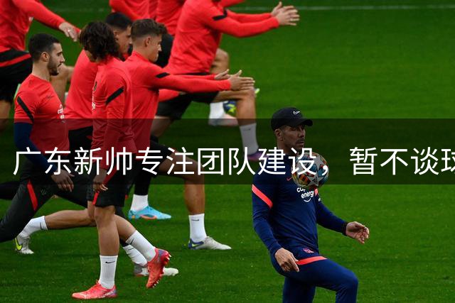 广东新帅专注团队建设，暂不谈球员个人表现